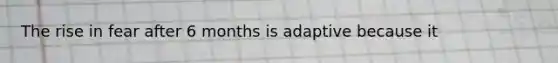 The rise in fear after 6 months is adaptive because it