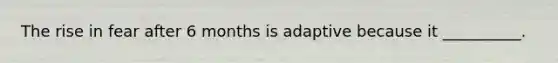 The rise in fear after 6 months is adaptive because it __________.