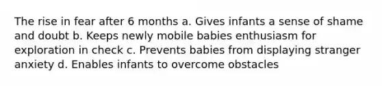 The rise in fear after 6 months a. Gives infants a sense of shame and doubt b. Keeps newly mobile babies enthusiasm for exploration in check c. Prevents babies from displaying stranger anxiety d. Enables infants to overcome obstacles