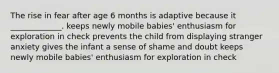 The rise in fear after age 6 months is adaptive because it _____________. keeps newly mobile babies' enthusiasm for exploration in check prevents the child from displaying stranger anxiety gives the infant a sense of shame and doubt keeps newly mobile babies' enthusiasm for exploration in check