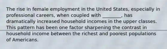 The rise in female employment in the United States, especially in professional careers, when coupled with ________, has dramatically increased household incomes in the upper classes. This pattern has been one factor sharpening the contrast in household income between the richest and poorest populations of Americans.