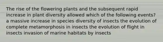 The rise of the flowering plants and the subsequent rapid increase in plant diversity allowed which of the following events? a massive increase in species diversity of insects the evolution of complete metamorphosis in insects the evolution of flight in insects invasion of marine habitats by insects