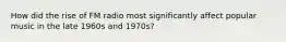 How did the rise of FM radio most significantly affect popular music in the late 1960s and 1970s?