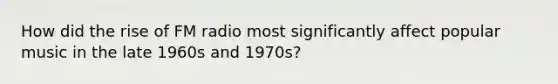 How did the rise of FM radio most significantly affect popular music in the late 1960s and 1970s?