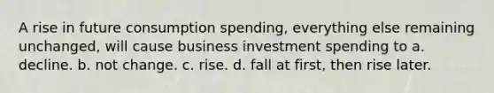 A rise in future consumption spending, everything else remaining unchanged, will cause business investment spending to a. decline. b. not change. c. rise. d. fall at first, then rise later.