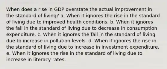 When does a rise in GDP overstate the actual improvement in the standard of living? a. When it ignores the rise in the standard of living due to improved health conditions. b. When it ignores the fall in the standard of living due to decrease in consumption expenditure. c. When it ignores the fall in the standard of living due to increase in pollution levels. d. When it ignores the rise in the standard of living due to increase in investment expenditure. e. When it ignores the rise in the standard of living due to increase in literacy rates.