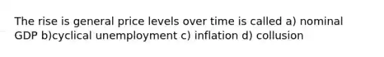 The rise is general price levels over time is called a) nominal GDP b)cyclical unemployment c) inflation d) collusion