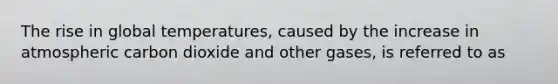 The rise in global temperatures, caused by the increase in atmospheric carbon dioxide and other gases, is referred to as