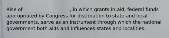 Rise of _______ ___________ , in which grants-in-aid, federal funds appropriated by Congress for distribution to state and local governments, serve as an instrument through which the national government both aids and influences states and localities.