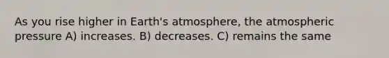 As you rise higher in Earth's atmosphere, the atmospheric pressure A) increases. B) decreases. C) remains the same