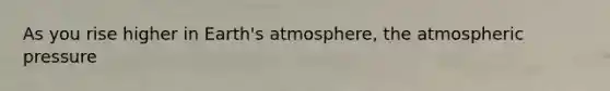 As you rise higher in Earth's atmosphere, the atmospheric pressure