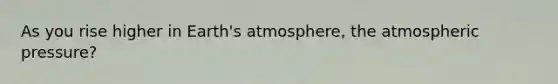 As you rise higher in Earth's atmosphere, the atmospheric pressure?