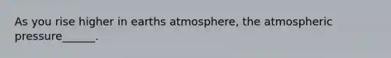 As you rise higher in earths atmosphere, the atmospheric pressure______.