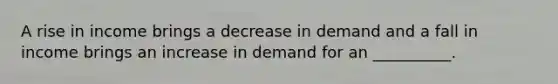 A rise in income brings a decrease in demand and a fall in income brings an increase in demand for an __________.