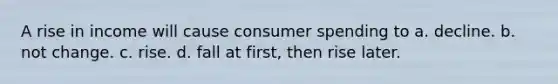 A rise in income will cause consumer spending to a. decline. b. not change. c. rise. d. fall at first, then rise later.