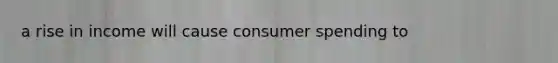 a rise in income will cause consumer spending to