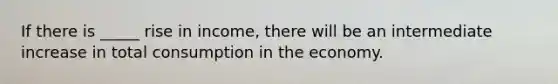 If there is _____ rise in income, there will be an intermediate increase in total consumption in the economy.