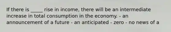 If there is _____ rise in income, there will be an intermediate increase in total consumption in the economy. - an announcement of a future - an anticipated - zero - no news of a