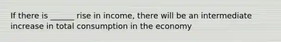 If there is ______ rise in income, there will be an intermediate increase in total consumption in the economy
