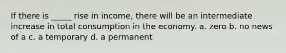 If there is _____ rise in income, there will be an intermediate increase in total consumption in the economy. a. zero b. no news of a c. a temporary d. a permanent