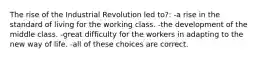 The rise of the Industrial Revolution led to?: -a rise in the standard of living for the working class. -the development of the middle class. -great difficulty for the workers in adapting to the new way of life. -all of these choices are correct.