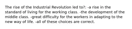 The rise of the Industrial Revolution led to?: -a rise in the standard of living for the working class. -the development of the middle class. -great difficulty for the workers in adapting to the new way of life. -all of these choices are correct.