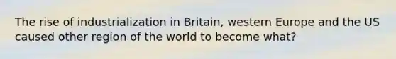 The rise of industrialization in Britain, western Europe and the US caused other region of the world to become what?