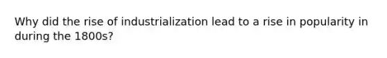 Why did the rise of industrialization lead to a rise in popularity in during the 1800s?