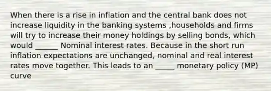 When there is a rise in inflation and the central bank does not increase liquidity in the banking systems ,households and firms will try to increase their money holdings by selling bonds, which would ______ Nominal interest rates. Because in the short run inflation expectations are unchanged, nominal and real interest rates move together. This leads to an _____ monetary policy (MP) curve