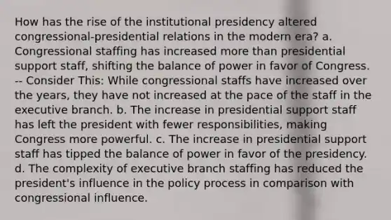 How has the rise of the institutional presidency altered congressional-presidential relations in the modern era? a. Congressional staffing has increased more than presidential support staff, shifting the balance of power in favor of Congress. -- Consider This: While congressional staffs have increased over the years, they have not increased at the pace of the staff in the executive branch. b. The increase in presidential support staff has left the president with fewer responsibilities, making Congress more powerful. c. The increase in presidential support staff has tipped the balance of power in favor of the presidency. d. The complexity of executive branch staffing has reduced the president's influence in the policy process in comparison with congressional influence.