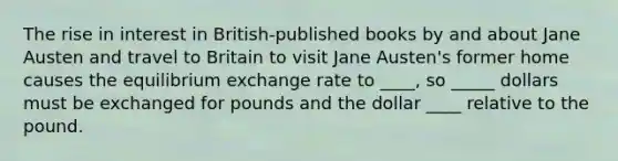 The rise in interest in​ British-published books by and about Jane Austen and travel to Britain to visit Jane​ Austen's former home causes the equilibrium exchange rate to ____​, so _____ dollars must be exchanged for pounds and the dollar ____ relative to the pound.