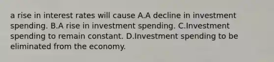 a rise in interest rates will cause A.A decline in investment spending. B.A rise in investment spending. C.Investment spending to remain constant. D.Investment spending to be eliminated from the economy.