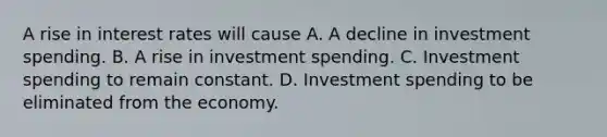 A rise in interest rates will cause A. A decline in investment spending. B. A rise in investment spending. C. Investment spending to remain constant. D. Investment spending to be eliminated from the economy.