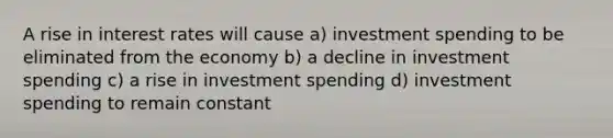 A rise in interest rates will cause a) investment spending to be eliminated from the economy b) a decline in investment spending c) a rise in investment spending d) investment spending to remain constant