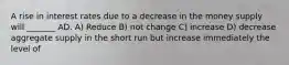 A rise in interest rates due to a decrease in the money supply will _______ AD. A) Reduce B) not change C) increase D) decrease aggregate supply in the short run but increase immediately the level of