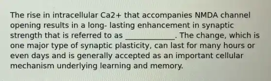 The rise in intracellular Ca2+ that accompanies NMDA channel opening results in a long- lasting enhancement in synaptic strength that is referred to as _____________. The change, which is one major type of synaptic plasticity, can last for many hours or even days and is generally accepted as an important cellular mechanism underlying learning and memory.