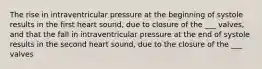 The rise in intraventricular pressure at the beginning of systole results in the first heart sound, due to closure of the ___ valves, and that the fall in intraventricular pressure at the end of systole results in the second heart sound, due to the closure of the ___ valves