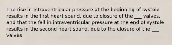 The rise in intraventricular pressure at the beginning of systole results in the first heart sound, due to closure of the ___ valves, and that the fall in intraventricular pressure at the end of systole results in the second heart sound, due to the closure of the ___ valves