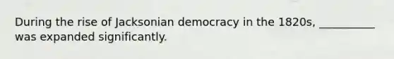 ​During the rise of Jacksonian democracy in the 1820s, __________ was expanded significantly.