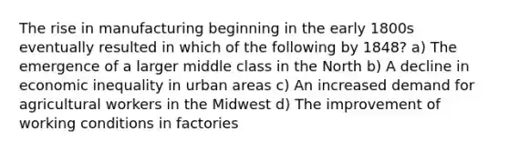 The rise in manufacturing beginning in the early 1800s eventually resulted in which of the following by 1848? a) The emergence of a larger middle class in the North b) A decline in economic inequality in urban areas c) An increased demand for agricultural workers in the Midwest d) The improvement of working conditions in factories