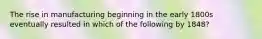 The rise in manufacturing beginning in the early 1800s eventually resulted in which of the following by 1848?