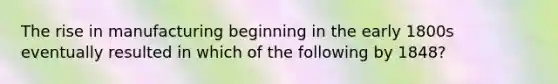 The rise in manufacturing beginning in the early 1800s eventually resulted in which of the following by 1848?