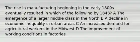 The rise in manufacturing beginning in the early 1800s eventually resulted in which of the following by 1848? A The emergence of a larger middle class in the North B A decline in economic inequality in urban areas C An increased demand for agricultural workers in the Midwest D The improvement of working conditions in factories