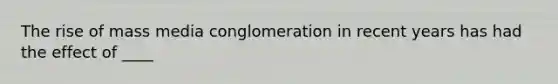 The rise of mass media conglomeration in recent years has had the effect of ____