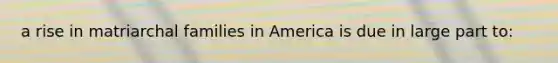 a rise in matriarchal families in America is due in large part to: