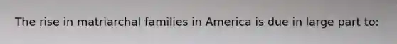 The rise in matriarchal families in America is due in large part to: