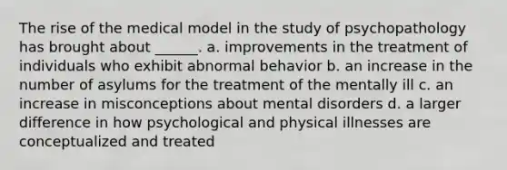 The rise of the medical model in the study of psychopathology has brought about ______. a. improvements in the treatment of individuals who exhibit abnormal behavior b. an increase in the number of asylums for the treatment of the mentally ill c. an increase in misconceptions about mental disorders d. a larger difference in how psychological and physical illnesses are conceptualized and treated