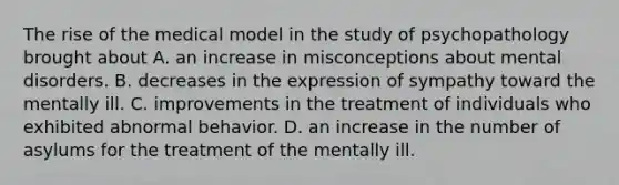 The rise of the medical model in the study of psychopathology brought about A. an increase in misconceptions about mental disorders. B. decreases in the expression of sympathy toward the mentally ill. C. improvements in the treatment of individuals who exhibited abnormal behavior. D. an increase in the number of asylums for the treatment of the mentally ill.