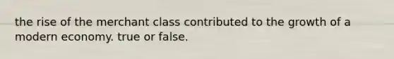 the rise of the merchant class contributed to the growth of a modern economy. true or false.