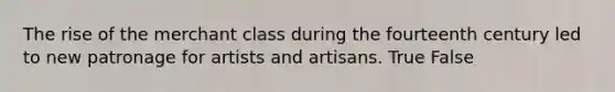 The rise of the merchant class during the fourteenth century led to new patronage for artists and artisans. True False